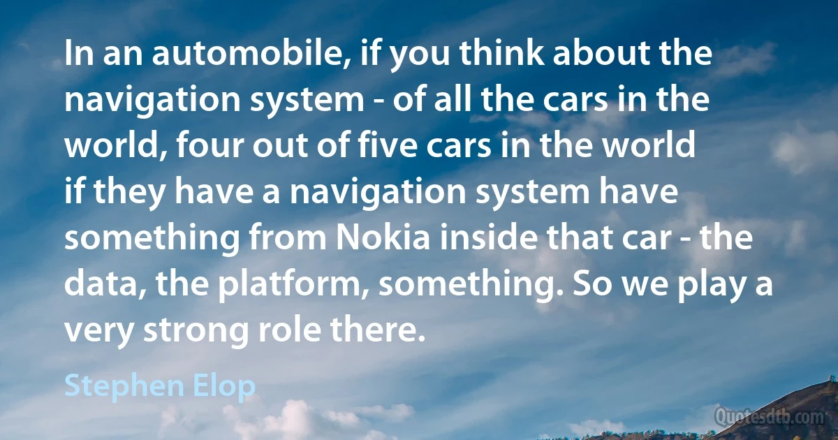 In an automobile, if you think about the navigation system - of all the cars in the world, four out of five cars in the world if they have a navigation system have something from Nokia inside that car - the data, the platform, something. So we play a very strong role there. (Stephen Elop)