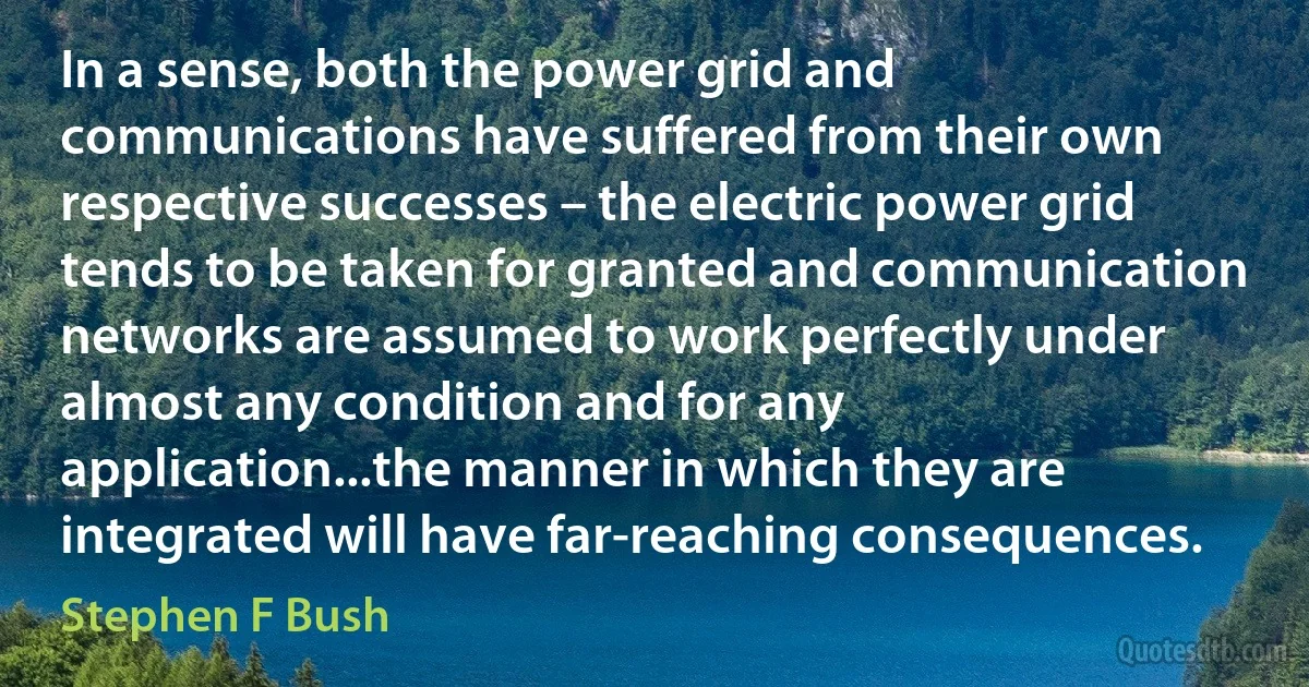 In a sense, both the power grid and communications have suffered from their own respective successes – the electric power grid tends to be taken for granted and communication networks are assumed to work perfectly under almost any condition and for any application...the manner in which they are integrated will have far-reaching consequences. (Stephen F Bush)