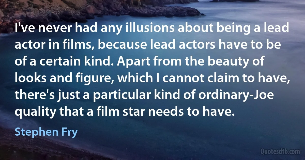 I've never had any illusions about being a lead actor in films, because lead actors have to be of a certain kind. Apart from the beauty of looks and figure, which I cannot claim to have, there's just a particular kind of ordinary-Joe quality that a film star needs to have. (Stephen Fry)