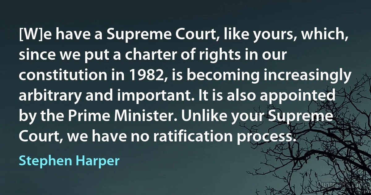 [W]e have a Supreme Court, like yours, which, since we put a charter of rights in our constitution in 1982, is becoming increasingly arbitrary and important. It is also appointed by the Prime Minister. Unlike your Supreme Court, we have no ratification process. (Stephen Harper)