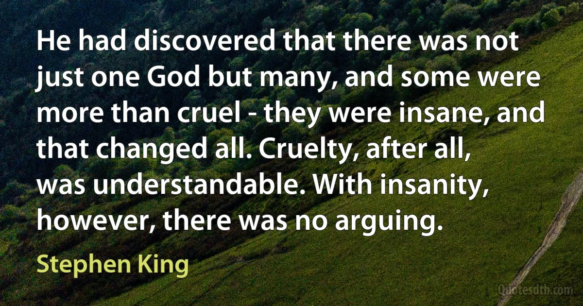 He had discovered that there was not just one God but many, and some were more than cruel - they were insane, and that changed all. Cruelty, after all, was understandable. With insanity, however, there was no arguing. (Stephen King)