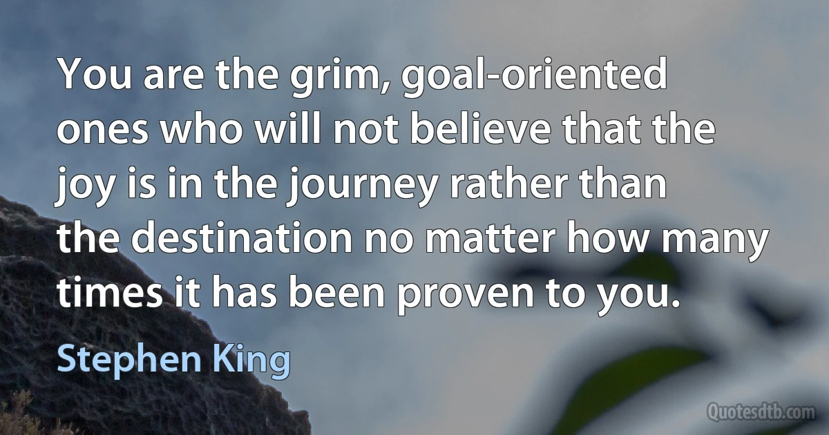 You are the grim, goal-oriented ones who will not believe that the joy is in the journey rather than the destination no matter how many times it has been proven to you. (Stephen King)