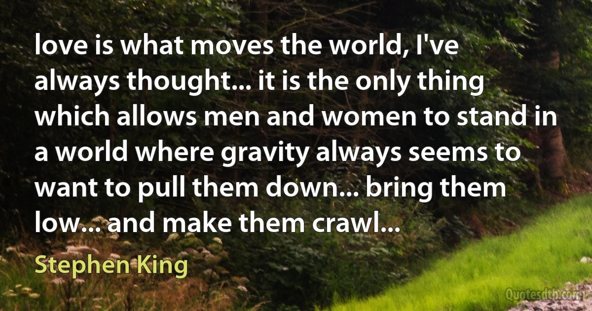 love is what moves the world, I've always thought... it is the only thing which allows men and women to stand in a world where gravity always seems to want to pull them down... bring them low... and make them crawl... (Stephen King)