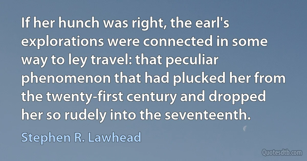 If her hunch was right, the earl's explorations were connected in some way to ley travel: that peculiar phenomenon that had plucked her from the twenty-first century and dropped her so rudely into the seventeenth. (Stephen R. Lawhead)