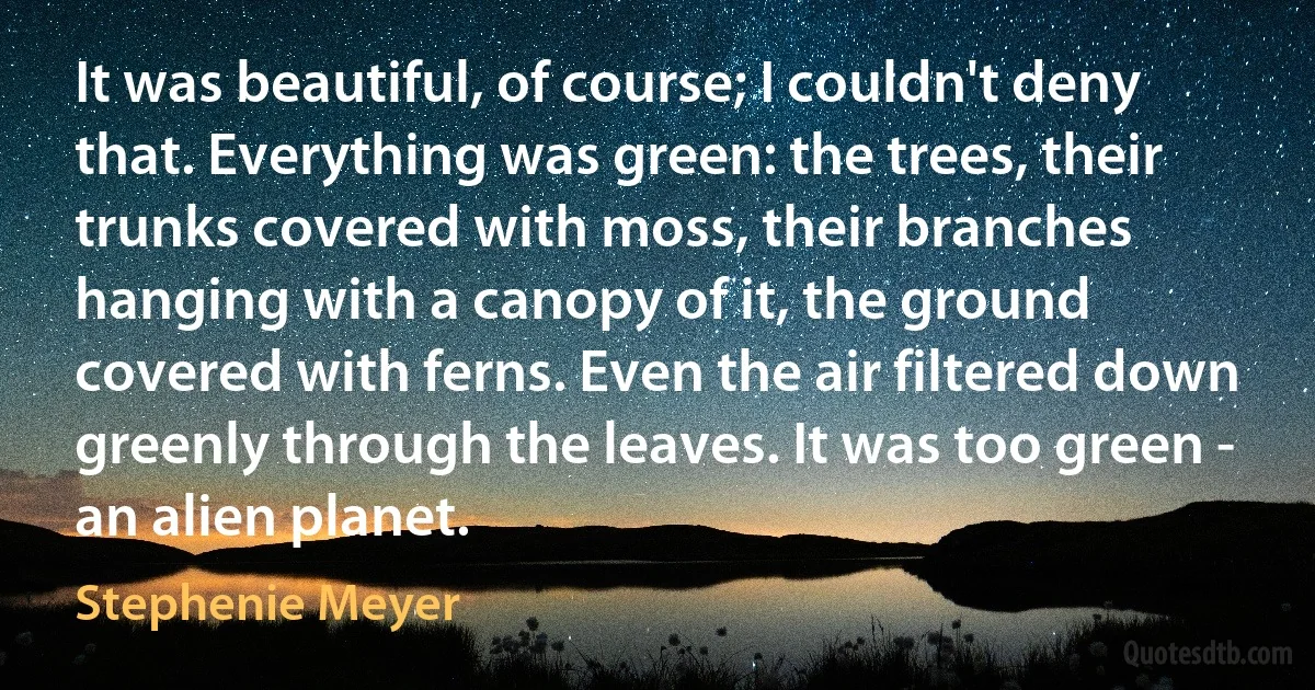 It was beautiful, of course; I couldn't deny that. Everything was green: the trees, their trunks covered with moss, their branches hanging with a canopy of it, the ground covered with ferns. Even the air filtered down greenly through the leaves. It was too green - an alien planet. (Stephenie Meyer)