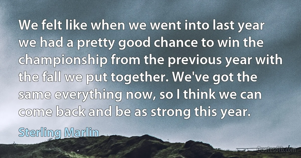 We felt like when we went into last year we had a pretty good chance to win the championship from the previous year with the fall we put together. We've got the same everything now, so I think we can come back and be as strong this year. (Sterling Marlin)