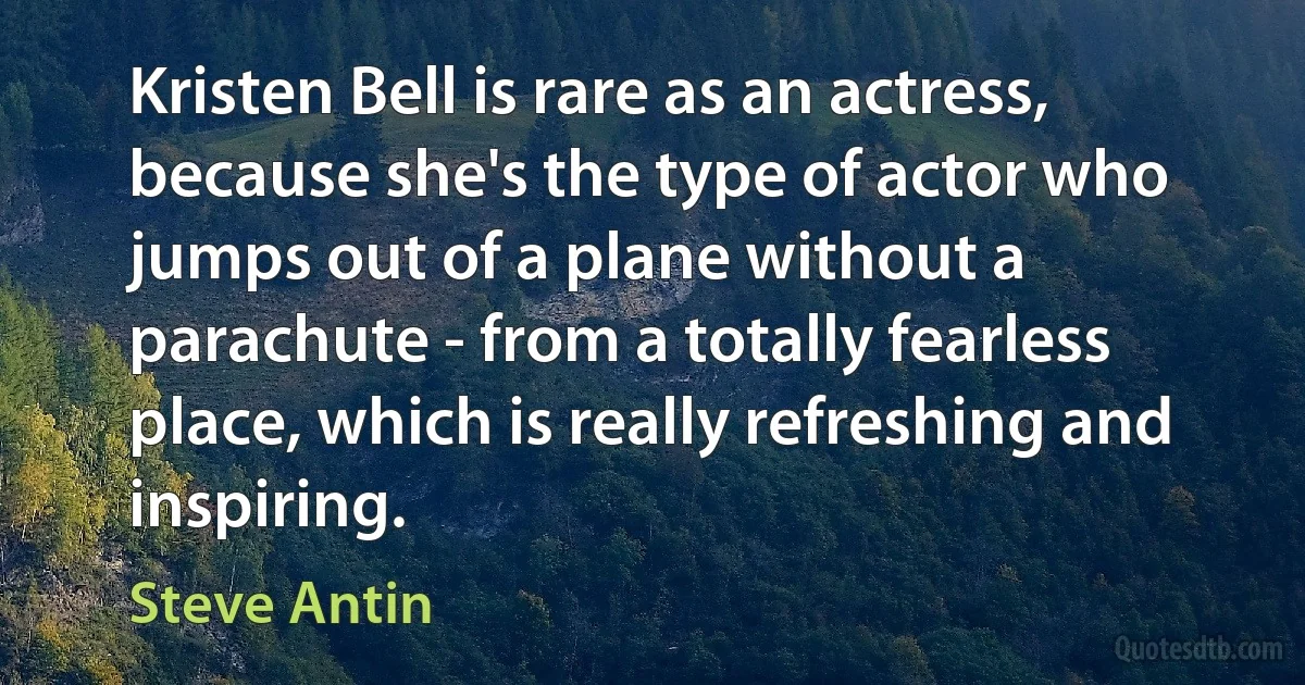 Kristen Bell is rare as an actress, because she's the type of actor who jumps out of a plane without a parachute - from a totally fearless place, which is really refreshing and inspiring. (Steve Antin)