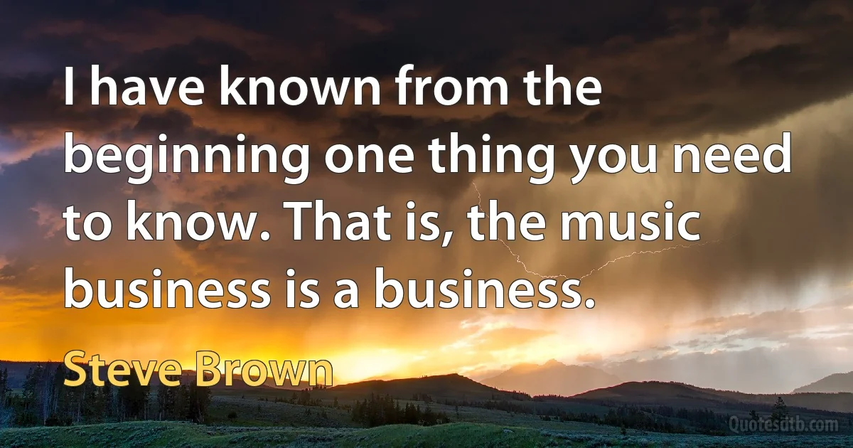 I have known from the beginning one thing you need to know. That is, the music business is a business. (Steve Brown)