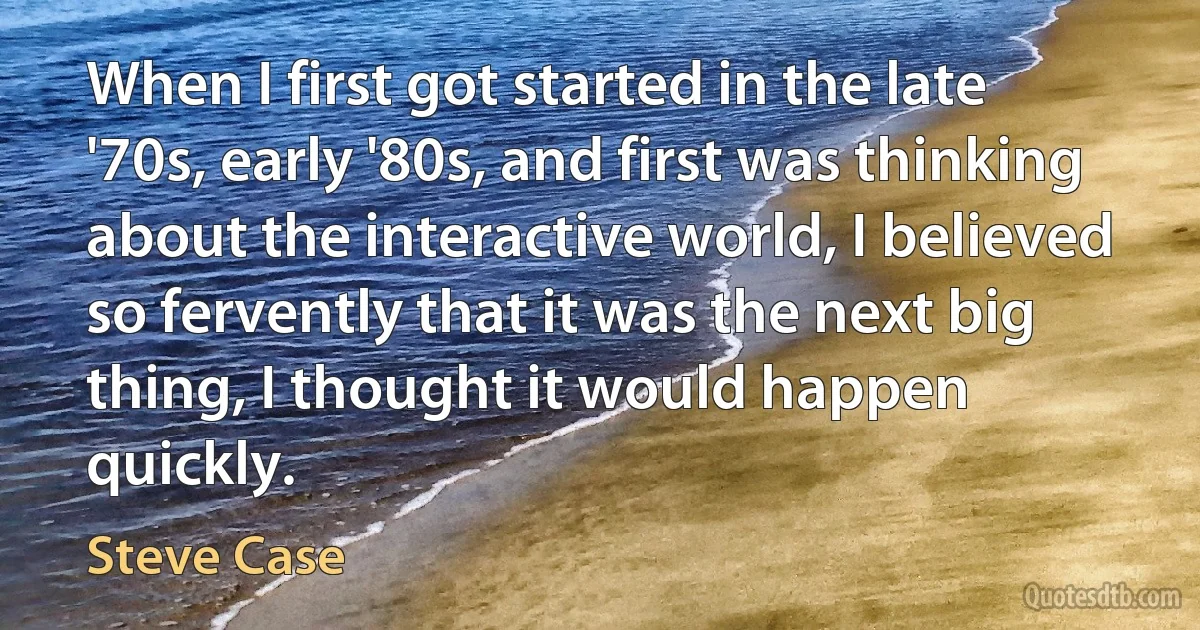 When I first got started in the late '70s, early '80s, and first was thinking about the interactive world, I believed so fervently that it was the next big thing, I thought it would happen quickly. (Steve Case)