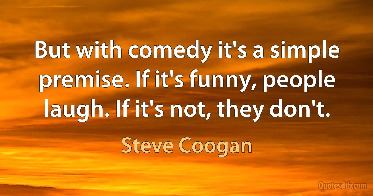 But with comedy it's a simple premise. If it's funny, people laugh. If it's not, they don't. (Steve Coogan)