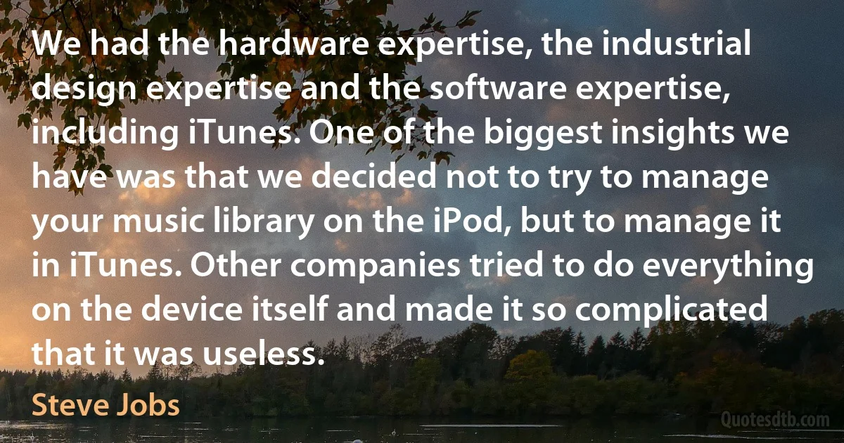 We had the hardware expertise, the industrial design expertise and the software expertise, including iTunes. One of the biggest insights we have was that we decided not to try to manage your music library on the iPod, but to manage it in iTunes. Other companies tried to do everything on the device itself and made it so complicated that it was useless. (Steve Jobs)