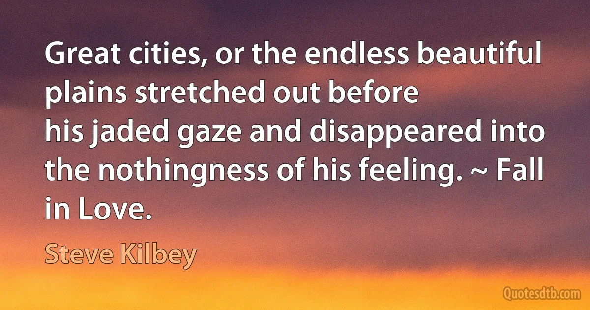 Great cities, or the endless beautiful plains stretched out before
his jaded gaze and disappeared into the nothingness of his feeling. ~ Fall in Love. (Steve Kilbey)