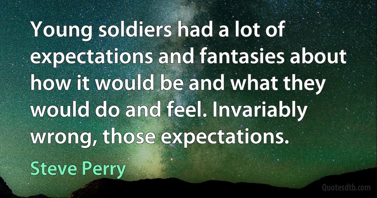 Young soldiers had a lot of expectations and fantasies about how it would be and what they would do and feel. Invariably wrong, those expectations. (Steve Perry)