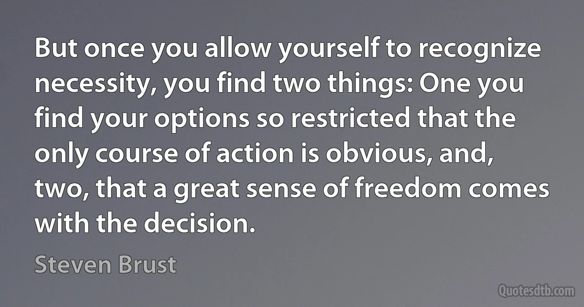 But once you allow yourself to recognize necessity, you find two things: One you find your options so restricted that the only course of action is obvious, and, two, that a great sense of freedom comes with the decision. (Steven Brust)