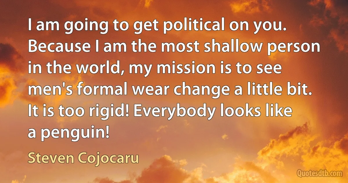 I am going to get political on you. Because I am the most shallow person in the world, my mission is to see men's formal wear change a little bit. It is too rigid! Everybody looks like a penguin! (Steven Cojocaru)