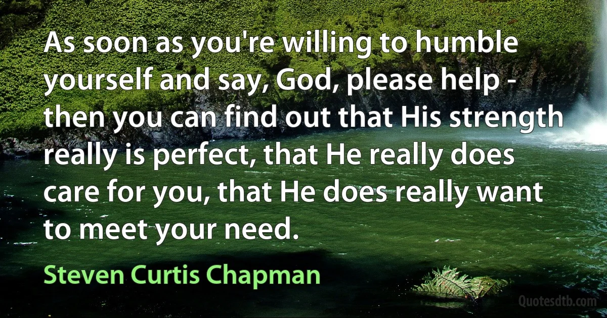 As soon as you're willing to humble yourself and say, God, please help - then you can find out that His strength really is perfect, that He really does care for you, that He does really want to meet your need. (Steven Curtis Chapman)