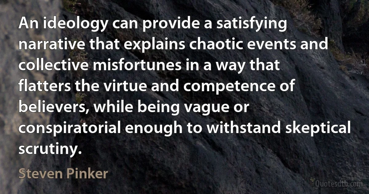 An ideology can provide a satisfying narrative that explains chaotic events and collective misfortunes in a way that flatters the virtue and competence of believers, while being vague or conspiratorial enough to withstand skeptical scrutiny. (Steven Pinker)