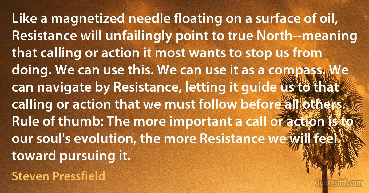 Like a magnetized needle floating on a surface of oil, Resistance will unfailingly point to true North--meaning that calling or action it most wants to stop us from doing. We can use this. We can use it as a compass. We can navigate by Resistance, letting it guide us to that calling or action that we must follow before all others. Rule of thumb: The more important a call or action is to our soul's evolution, the more Resistance we will feel toward pursuing it. (Steven Pressfield)