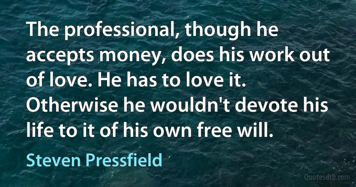 The professional, though he accepts money, does his work out of love. He has to love it. Otherwise he wouldn't devote his life to it of his own free will. (Steven Pressfield)