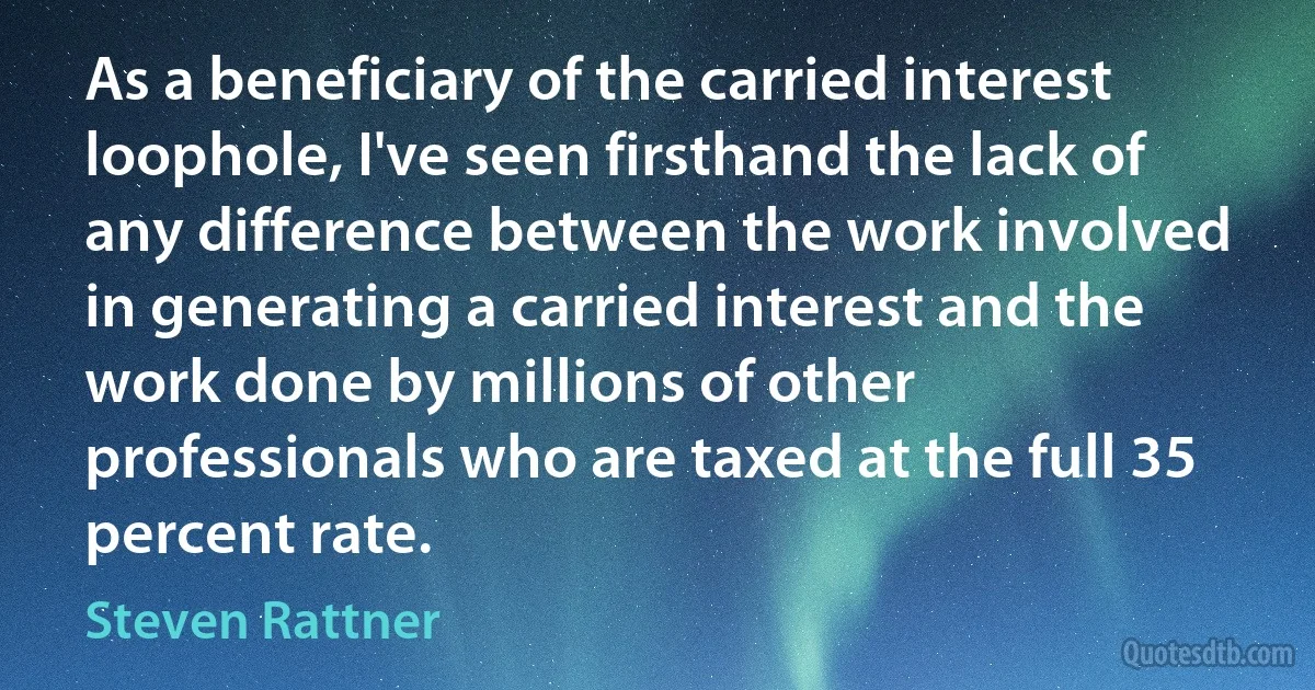 As a beneficiary of the carried interest loophole, I've seen firsthand the lack of any difference between the work involved in generating a carried interest and the work done by millions of other professionals who are taxed at the full 35 percent rate. (Steven Rattner)