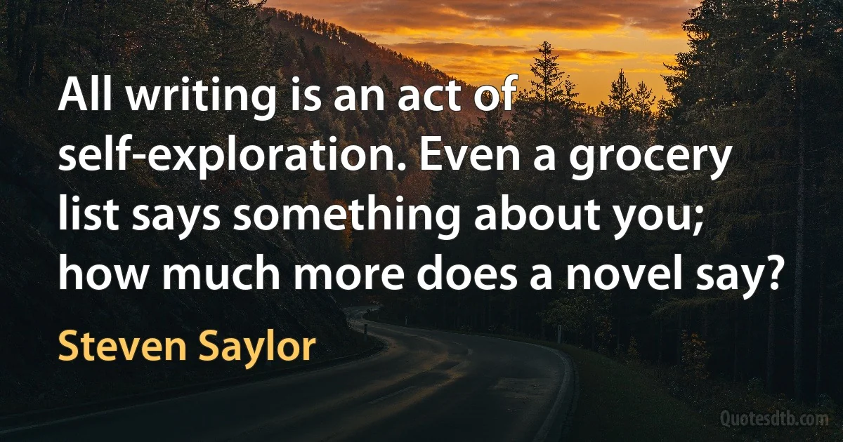 All writing is an act of self-exploration. Even a grocery list says something about you; how much more does a novel say? (Steven Saylor)