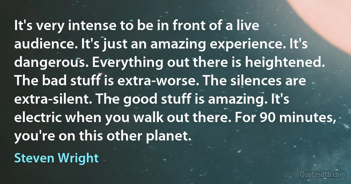 It's very intense to be in front of a live audience. It's just an amazing experience. It's dangerous. Everything out there is heightened. The bad stuff is extra-worse. The silences are extra-silent. The good stuff is amazing. It's electric when you walk out there. For 90 minutes, you're on this other planet. (Steven Wright)