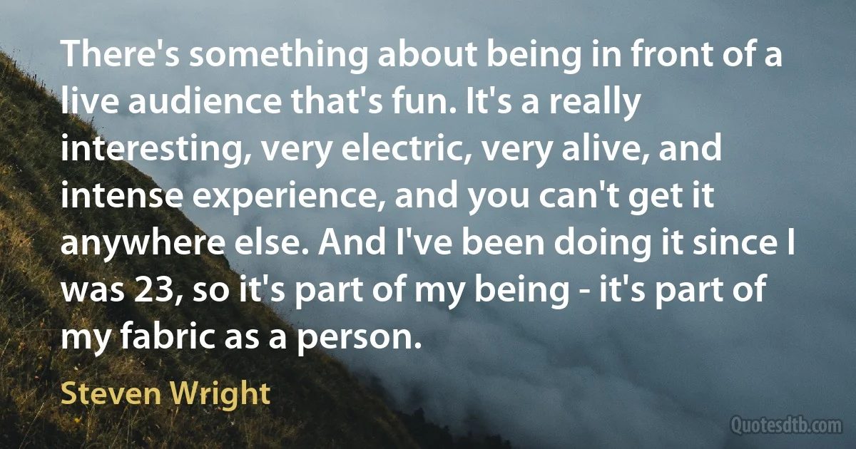 There's something about being in front of a live audience that's fun. It's a really interesting, very electric, very alive, and intense experience, and you can't get it anywhere else. And I've been doing it since I was 23, so it's part of my being - it's part of my fabric as a person. (Steven Wright)