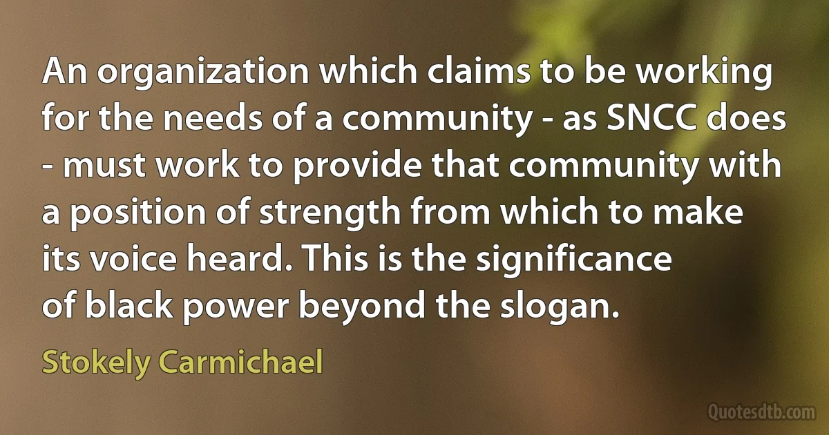 An organization which claims to be working for the needs of a community - as SNCC does - must work to provide that community with a position of strength from which to make its voice heard. This is the significance of black power beyond the slogan. (Stokely Carmichael)