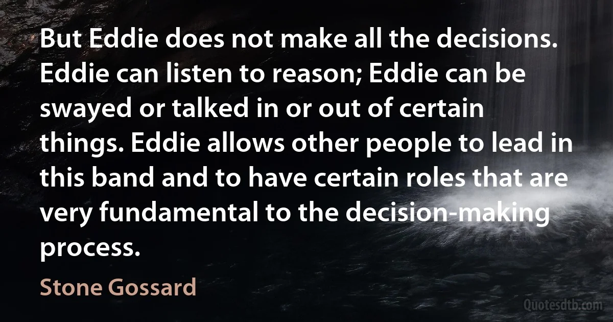 But Eddie does not make all the decisions. Eddie can listen to reason; Eddie can be swayed or talked in or out of certain things. Eddie allows other people to lead in this band and to have certain roles that are very fundamental to the decision-making process. (Stone Gossard)