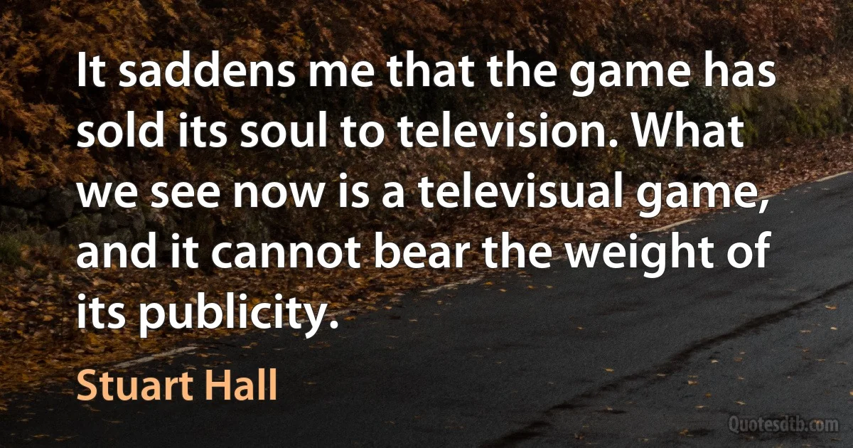 It saddens me that the game has sold its soul to television. What we see now is a televisual game, and it cannot bear the weight of its publicity. (Stuart Hall)