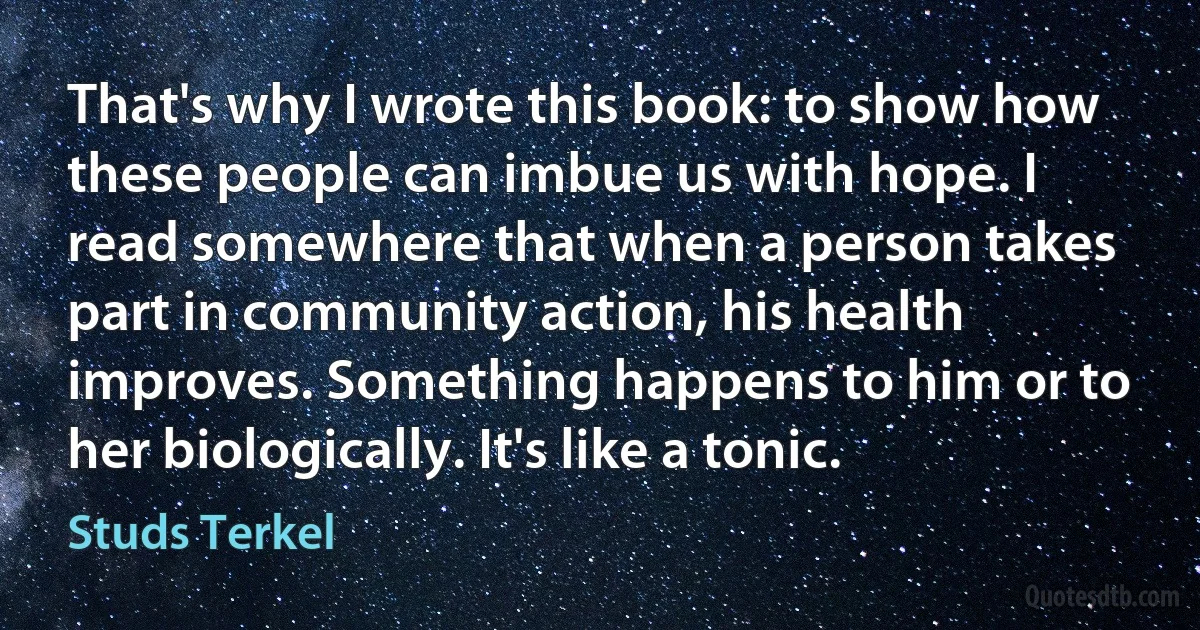 That's why I wrote this book: to show how these people can imbue us with hope. I read somewhere that when a person takes part in community action, his health improves. Something happens to him or to her biologically. It's like a tonic. (Studs Terkel)