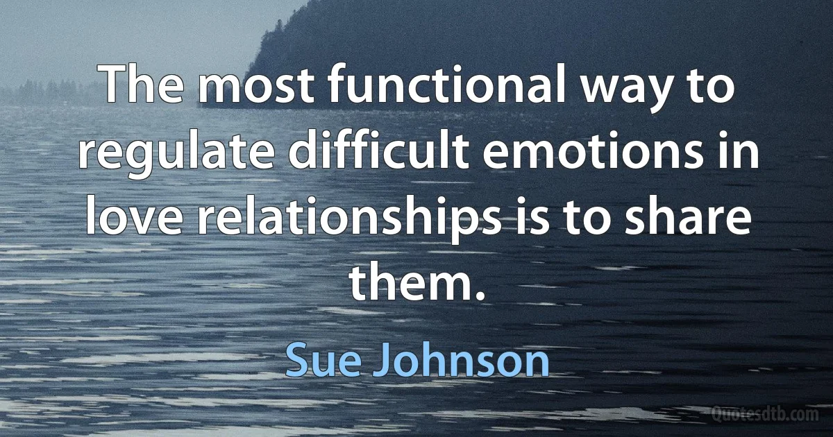 The most functional way to regulate difficult emotions in love relationships is to share them. (Sue Johnson)