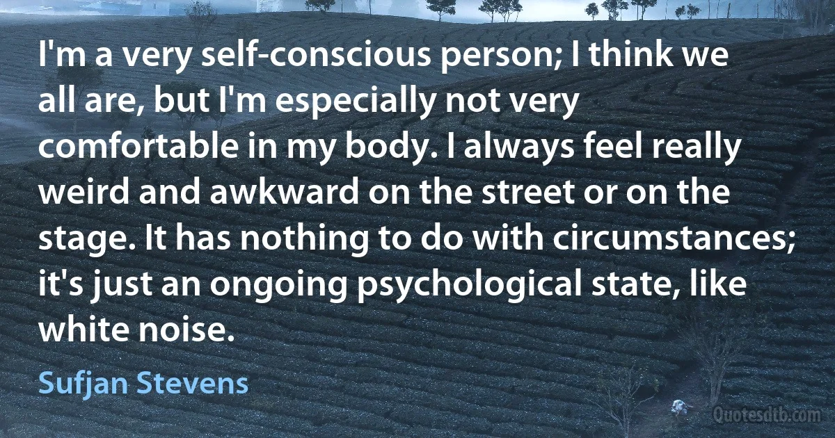 I'm a very self-conscious person; I think we all are, but I'm especially not very comfortable in my body. I always feel really weird and awkward on the street or on the stage. It has nothing to do with circumstances; it's just an ongoing psychological state, like white noise. (Sufjan Stevens)