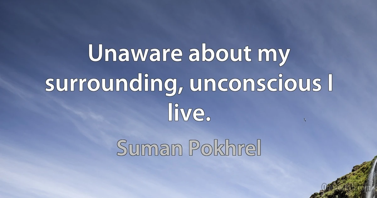 Unaware about my surrounding, unconscious I live. (Suman Pokhrel)