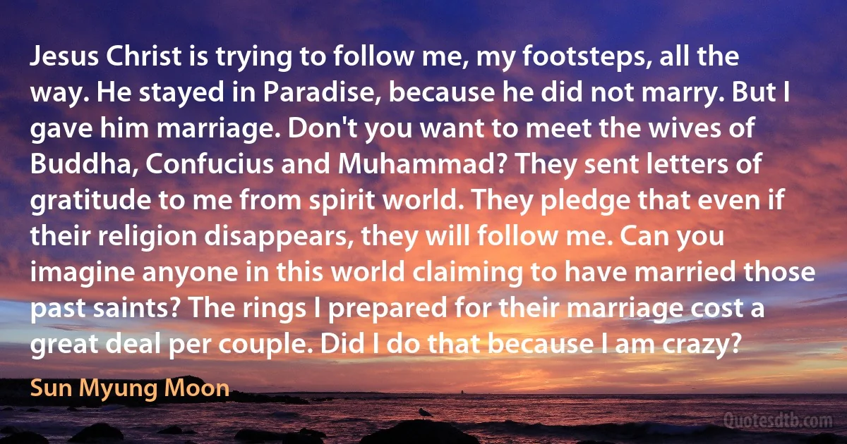 Jesus Christ is trying to follow me, my footsteps, all the way. He stayed in Paradise, because he did not marry. But I gave him marriage. Don't you want to meet the wives of Buddha, Confucius and Muhammad? They sent letters of gratitude to me from spirit world. They pledge that even if their religion disappears, they will follow me. Can you imagine anyone in this world claiming to have married those past saints? The rings I prepared for their marriage cost a great deal per couple. Did I do that because I am crazy? (Sun Myung Moon)