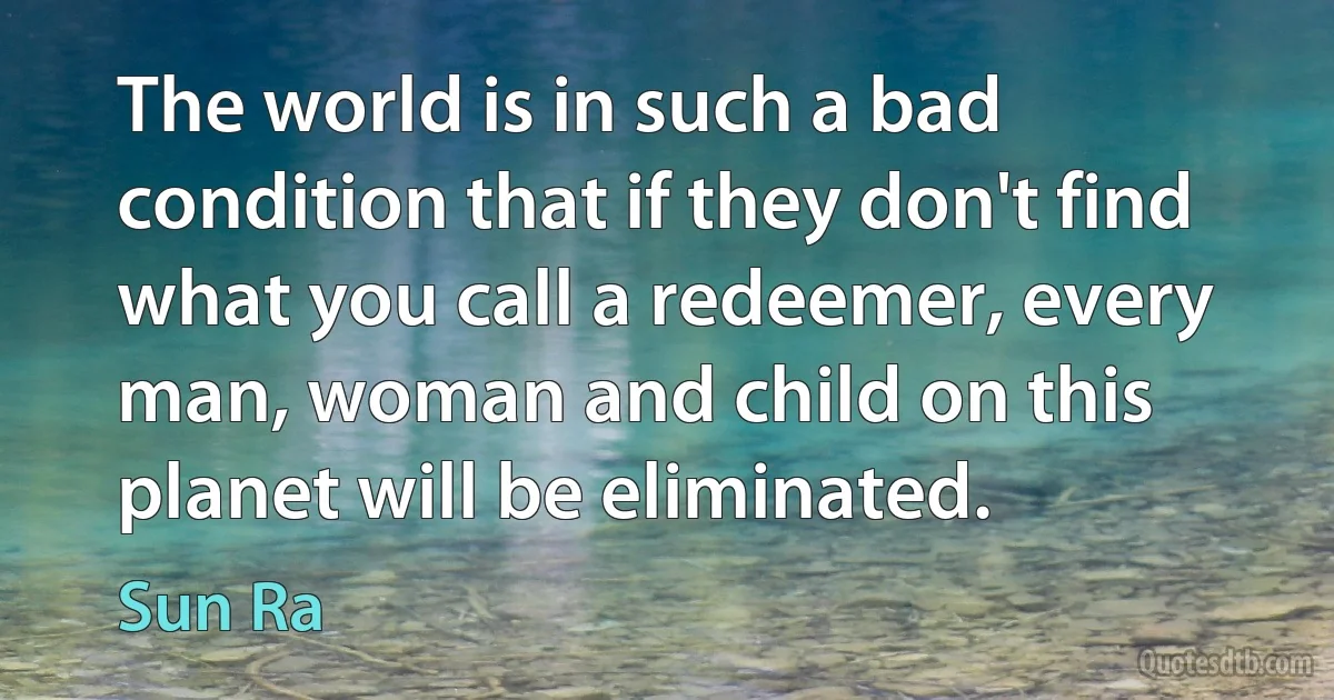 The world is in such a bad condition that if they don't find what you call a redeemer, every man, woman and child on this planet will be eliminated. (Sun Ra)