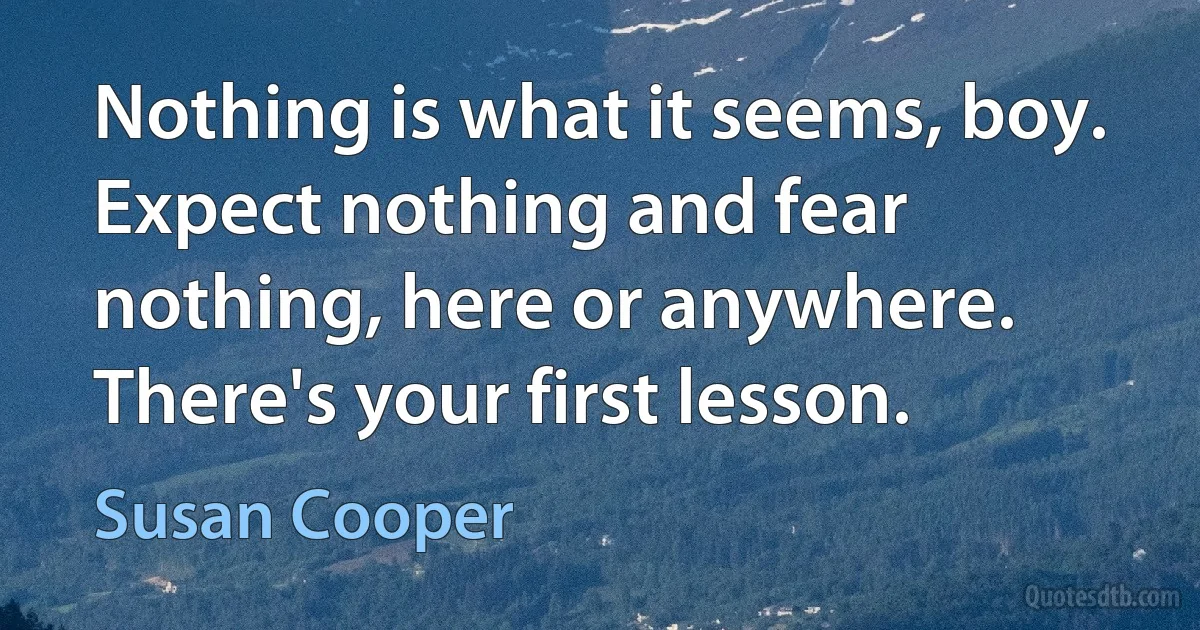 Nothing is what it seems, boy. Expect nothing and fear nothing, here or anywhere. There's your first lesson. (Susan Cooper)