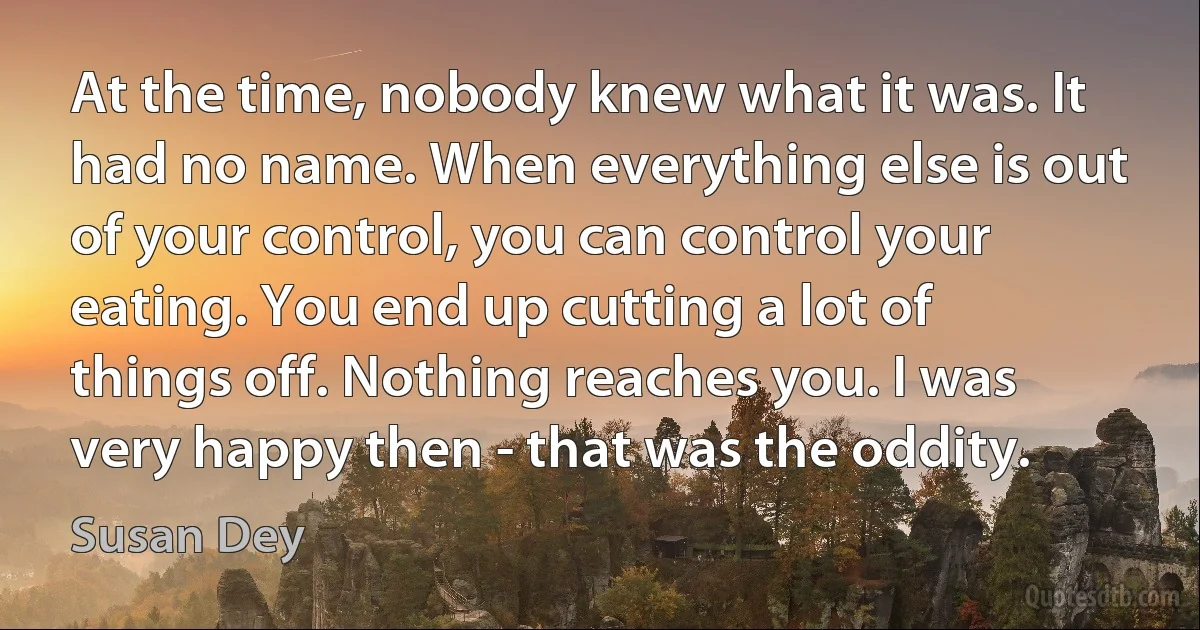 At the time, nobody knew what it was. It had no name. When everything else is out of your control, you can control your eating. You end up cutting a lot of things off. Nothing reaches you. I was very happy then - that was the oddity. (Susan Dey)