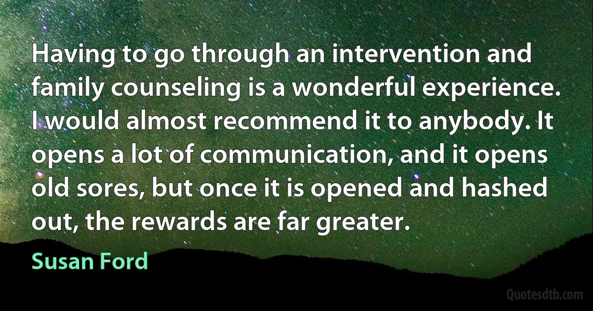 Having to go through an intervention and family counseling is a wonderful experience. I would almost recommend it to anybody. It opens a lot of communication, and it opens old sores, but once it is opened and hashed out, the rewards are far greater. (Susan Ford)