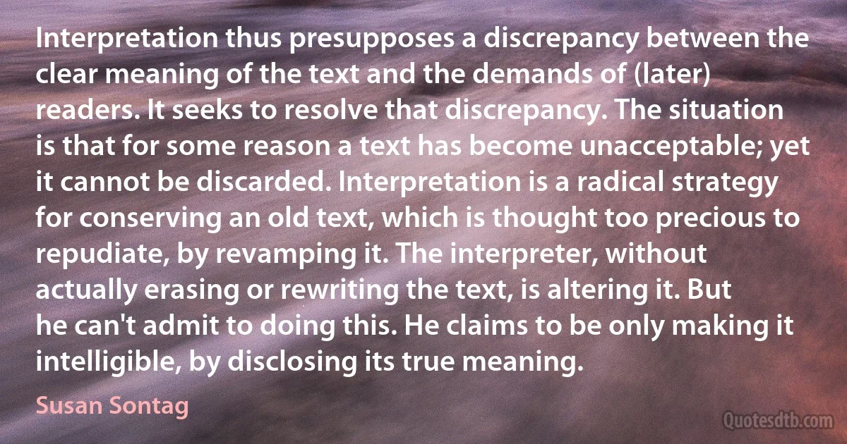 Interpretation thus presupposes a discrepancy between the clear meaning of the text and the demands of (later) readers. It seeks to resolve that discrepancy. The situation is that for some reason a text has become unacceptable; yet it cannot be discarded. Interpretation is a radical strategy for conserving an old text, which is thought too precious to repudiate, by revamping it. The interpreter, without actually erasing or rewriting the text, is altering it. But he can't admit to doing this. He claims to be only making it intelligible, by disclosing its true meaning. (Susan Sontag)