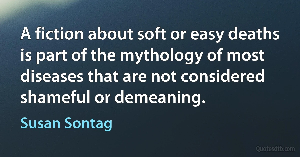 A fiction about soft or easy deaths is part of the mythology of most diseases that are not considered shameful or demeaning. (Susan Sontag)