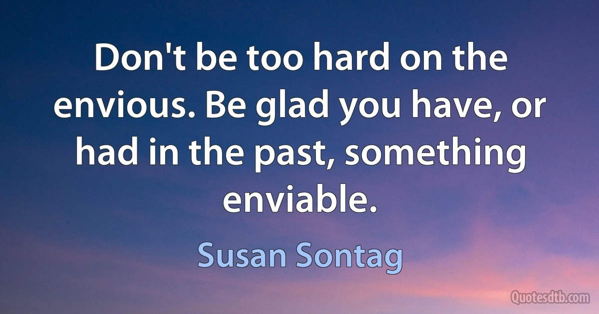 Don't be too hard on the envious. Be glad you have, or had in the past, something enviable. (Susan Sontag)