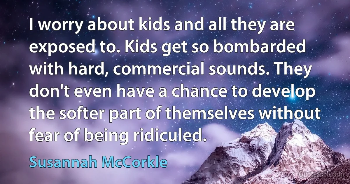 I worry about kids and all they are exposed to. Kids get so bombarded with hard, commercial sounds. They don't even have a chance to develop the softer part of themselves without fear of being ridiculed. (Susannah McCorkle)