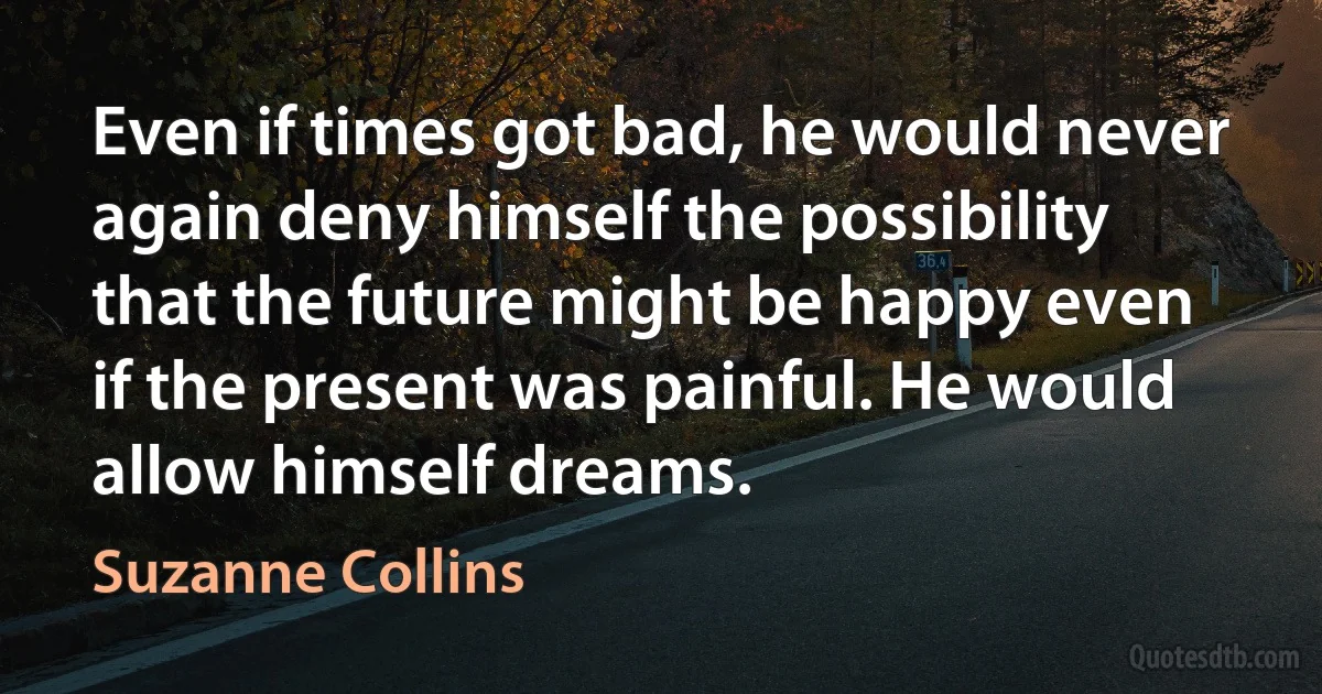 Even if times got bad, he would never again deny himself the possibility that the future might be happy even if the present was painful. He would allow himself dreams. (Suzanne Collins)