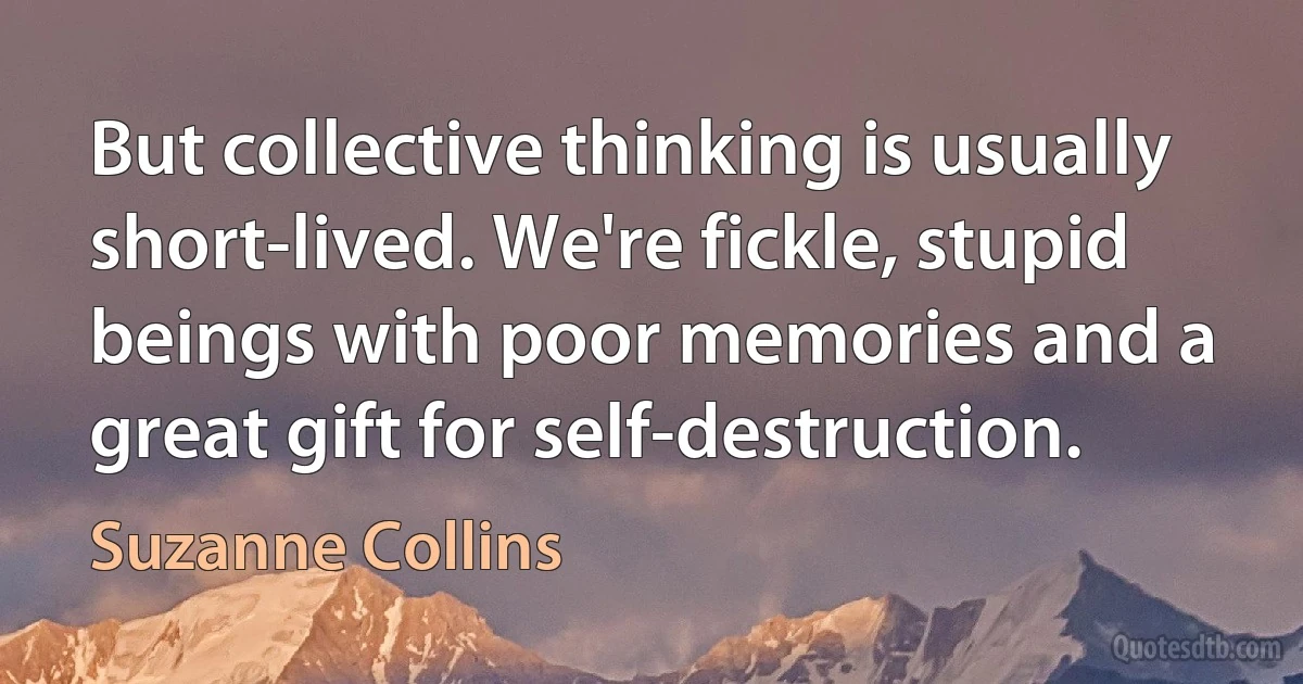 But collective thinking is usually short-lived. We're fickle, stupid beings with poor memories and a great gift for self-destruction. (Suzanne Collins)