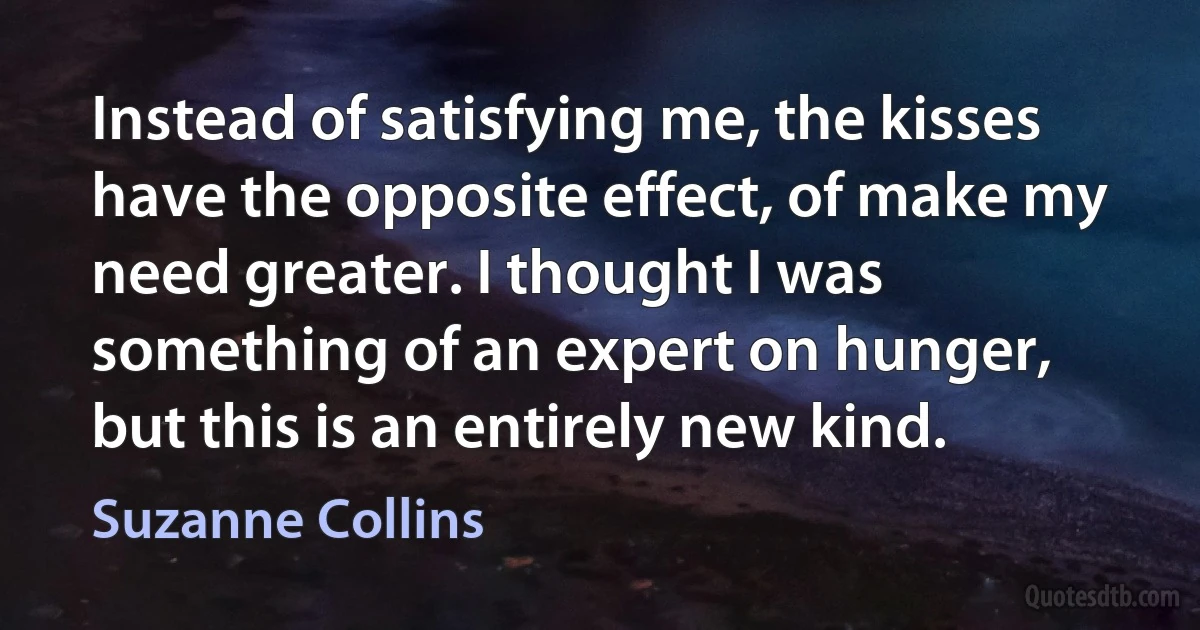 Instead of satisfying me, the kisses have the opposite effect, of make my need greater. I thought I was something of an expert on hunger, but this is an entirely new kind. (Suzanne Collins)