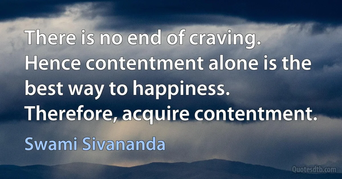 There is no end of craving. Hence contentment alone is the best way to happiness. Therefore, acquire contentment. (Swami Sivananda)