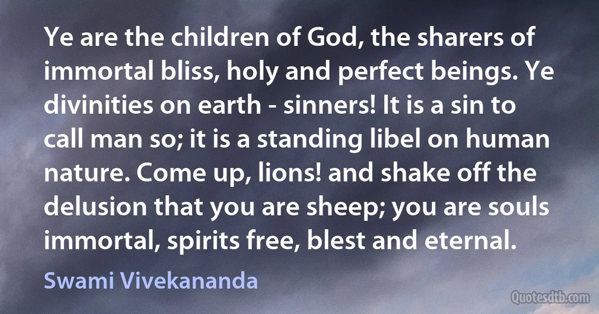 Ye are the children of God, the sharers of immortal bliss, holy and perfect beings. Ye divinities on earth - sinners! It is a sin to call man so; it is a standing libel on human nature. Come up, lions! and shake off the delusion that you are sheep; you are souls immortal, spirits free, blest and eternal. (Swami Vivekananda)