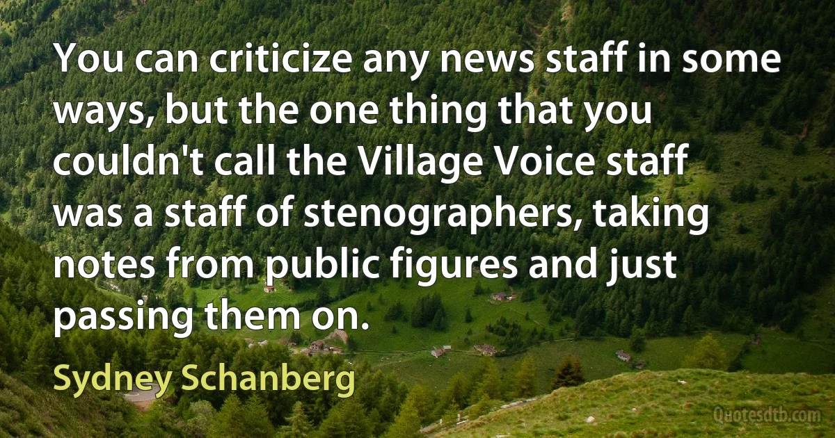 You can criticize any news staff in some ways, but the one thing that you couldn't call the Village Voice staff was a staff of stenographers, taking notes from public figures and just passing them on. (Sydney Schanberg)