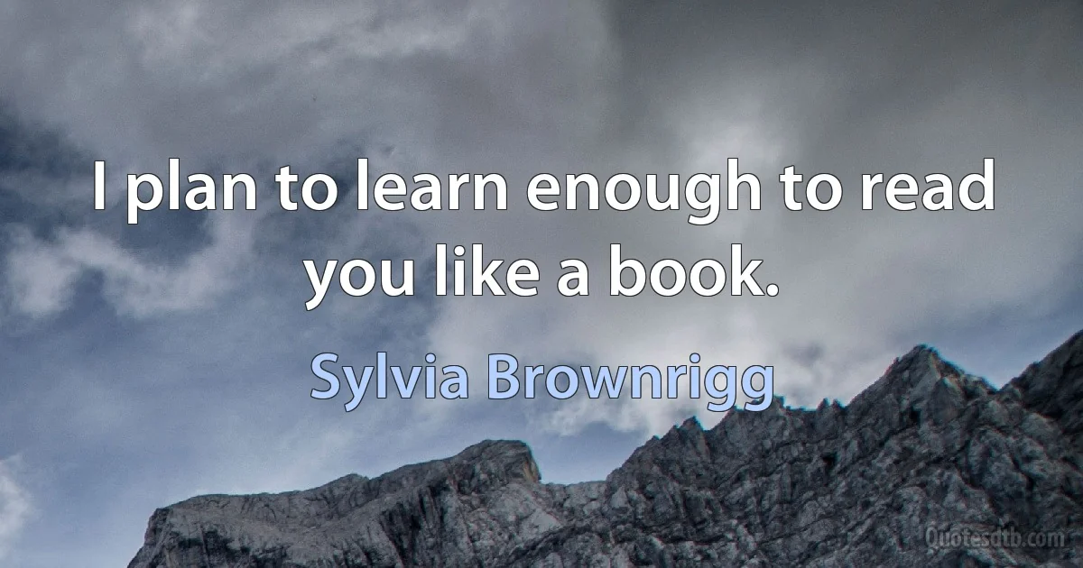 I plan to learn enough to read you like a book. (Sylvia Brownrigg)